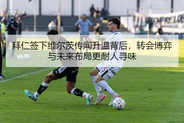 拜仁签下维尔茨传闻升温背后，转会博弈与未来布局更耐人寻味 - maiqiuzhanapp